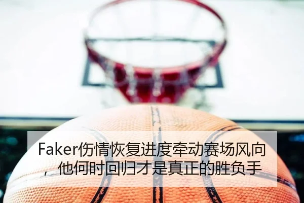 Faker伤情恢复进度牵动赛场风向，他何时回归才是真正的胜负手